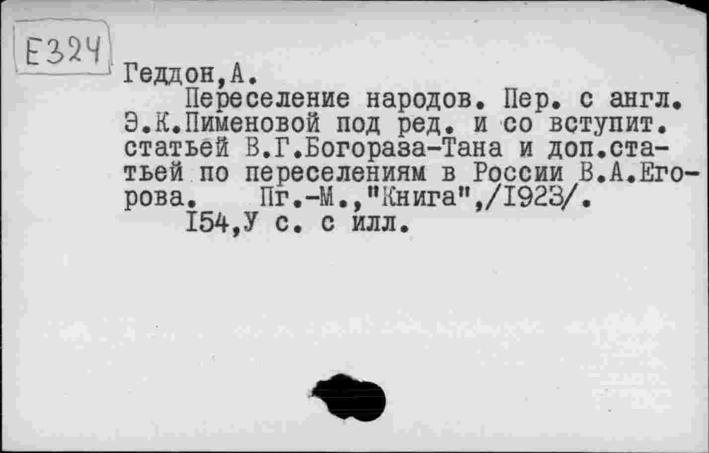 ﻿
Геддон,А.
Переселение народов. Пер. с англ. Э.К.Пименовой под ред. и со вступит, статьей В.Г.Богораза-Тана и доп.статьей по переселениям в России В.А.Егорова.	Пг.-М.,"Книга",/1923/.
154,У с. с илл.